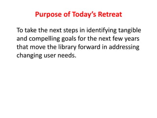 Purpose of Today’s Retreat	To take the next steps in identifying tangible and compelling goals for the next few years that move the library forward in addressing changing user needs.
