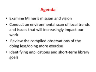 AgendaExamine Milner’s mission and visionConduct an environmental scan of local trends and issues that will increasingly impact our work Review the compiled observations of the doing less/doing more exerciseIdentifying implications and short-term library goals
