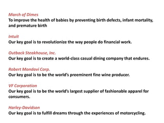 March of DimesTo improve the health of babies by preventing birth defects, infant mortality, and premature birthIntuit Our key goal is to revolutionize the way people do financial work.Outback Steakhouse, Inc. Our key goal is to create a world-class casual dining company that endures.Robert Mondavi Corp. Our key goal is to be the world’s preeminent fine wine producer.VF Corporation Our key goal is to be the world’s largest supplier of fashionable apparel for consumers.Harley-DavidsonOur key goal is to fulfill dreams through the experiences of motorcycling.