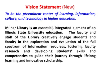 Vision Statement (New)To be the preeminent center of learning, information, culture, and technology in higher education.Milner Library is an essential, integrated element of an Illinois State University education.   The faculty and staff of the Library creatively engage students and faculty in the exploration and evaluation of the full spectrum of information resources, fostering faculty research and developing students’ skills and competencies to guide their journey through lifelong learning and innovative scholarship.