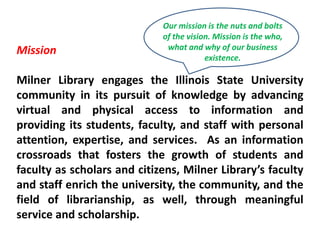 Our mission is the nuts and bolts of the vision. Mission is the who, what and why of our business existence.Mission Milner Library engages the Illinois State University community in its pursuit of knowledge by advancing virtual and physical access to information and providing its students, faculty, and staff with personal attention, expertise, and services.  As an information crossroads that fosters the growth of students and faculty as scholars and citizens, Milner Library’s faculty and staff enrich the university, the community, and the field of librarianship, as well, through meaningful service and scholarship.