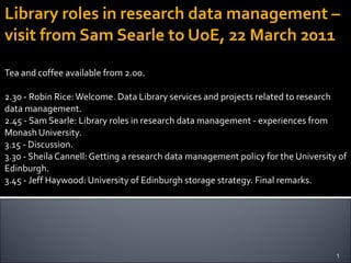 Library roles in research data management – visit from Sam Searle to UoE, 22 March 2011 Tea and coffee available from 2.00. 2.30 - Robin Rice: Welcome. Data Library services and projects related to research data management. 2.45 - Sam Searle: Library roles in research data management - experiences from Monash University. 3.15 - Discussion. 3.30 - Sheila Cannell: Getting a research data management policy for the University of Edinburgh. 3.45 - Jeff Haywood: University of Edinburgh storage strategy. Final remarks. 
