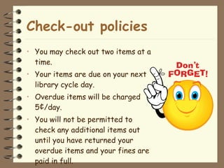Check-out policies You may check out two items at a time. Your items are due on your next library cycle day. Overdue items will be charged 5¢/day. You will not be permitted to check any additional items out until you have returned your overdue items and your fines are paid in full.