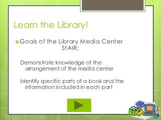 Learn the Library!
 Goals   of the Library Media Center
                  StAIR:

 Demonstrate knowledge of the
  arrangement of the media center

 Identify specific parts of a book and the
   information included in each part
 