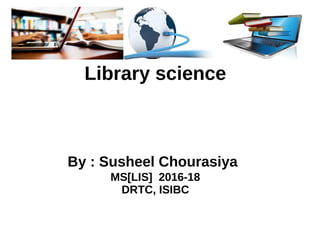 Library science
Library science
By : Susheel Chourasiya
MS[LIS] 2016-18
DRTC, ISIBC
 