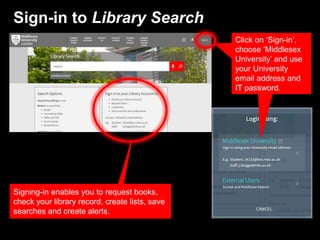 Sign-in to Library Search
Click on ‘Sign-in’,
choose ‘Middlesex
University’ and use
your University
email address and
IT password.
Signing-in enables you to request books,
check your library record, create lists, save
searches and create alerts.
 