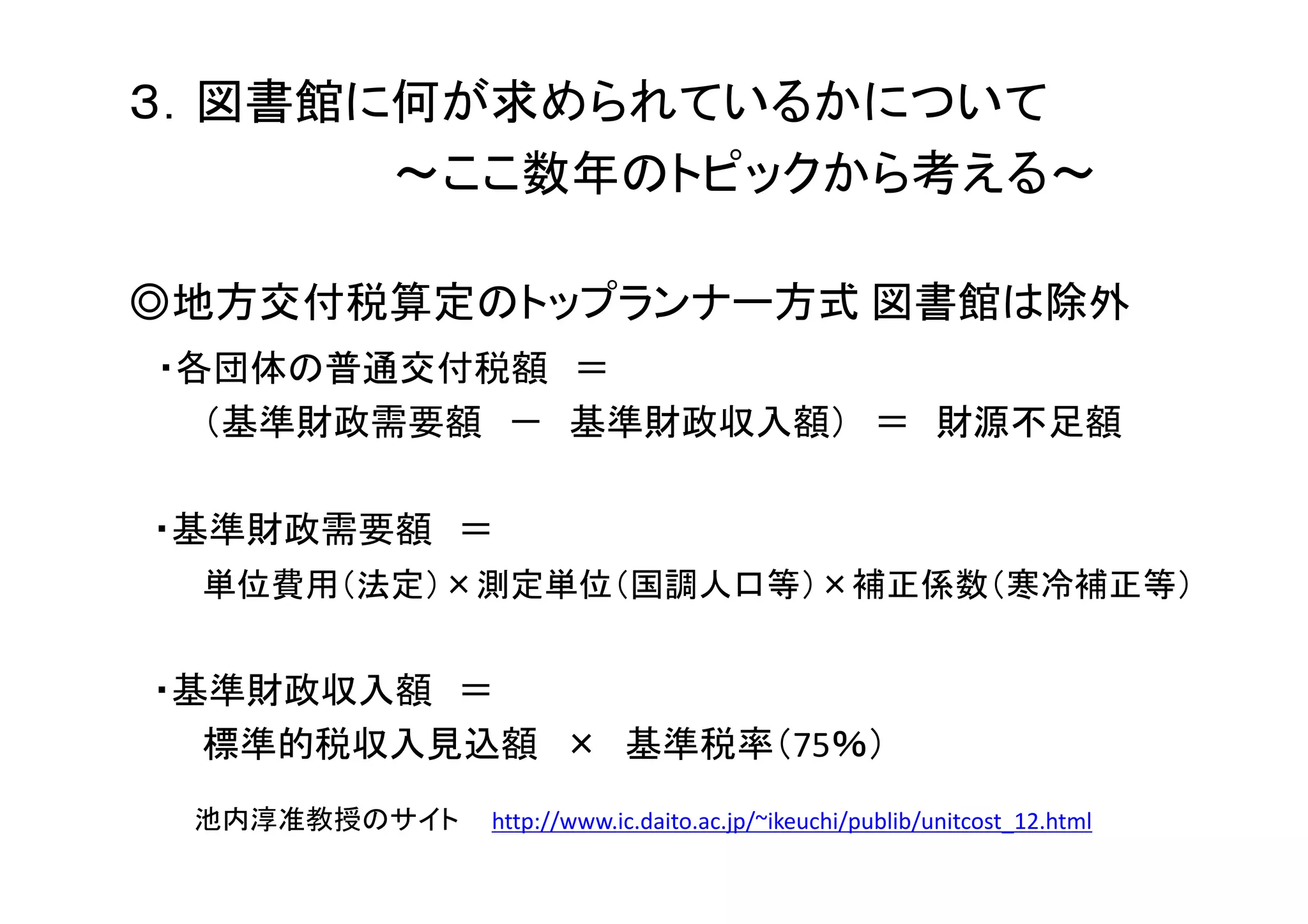 ３．図書館に何が求められているかについて
～ここ数年のトピックから考える～
◎地方交付税算定のトップランナー方式 図書館は除外
・各団体の普通交付税額 ＝
（基準財政需要額 － 基準財政収入額） ＝ 財源不足額
・基準財政需要額 ＝
単位費用（法定）×測定単位（国調人口等）×補正係数（寒冷補正等）
・基準財政収入額 ＝
標準的税収入見込額 × 基準税率（75％）
池内淳准教授のサイト http://www.ic.daito.ac.jp/~ikeuchi/publib/unitcost_12.html
 