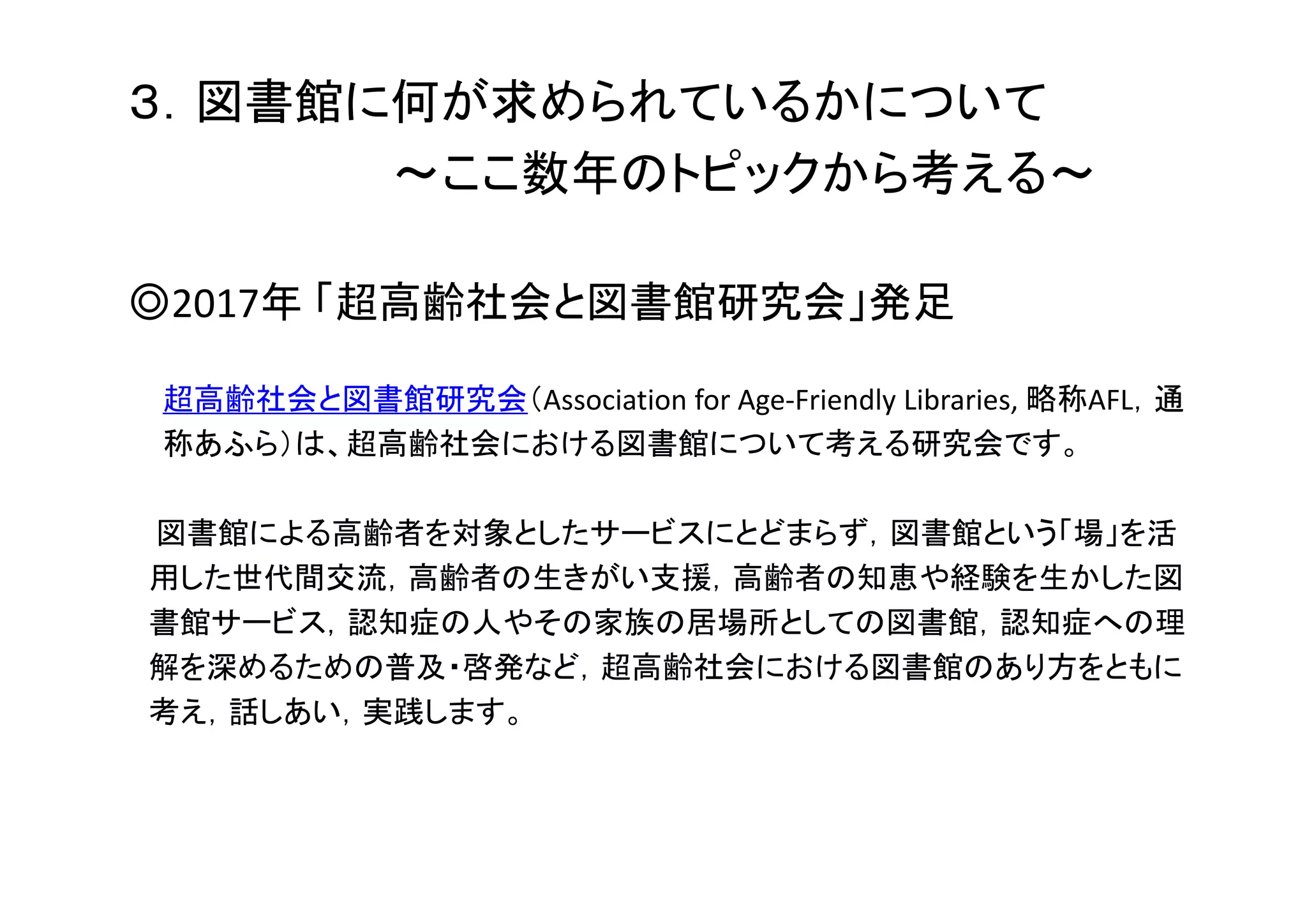 ３．図書館に何が求められているかについて
～ここ数年のトピックから考える～
◎2017年 「超高齢社会と図書館研究会」発足
超高齢社会と図書館研究会（Association for Age‐Friendly Libraries, 略称AFL，通
称あふら）は、超高齢社会における図書館について考える研究会です。
図書館による高齢者を対象としたサービスにとどまらず，図書館という「場」を活
用した世代間交流，高齢者の生きがい支援，高齢者の知恵や経験を生かした図
書館サービス，認知症の人やその家族の居場所としての図書館，認知症への理
解を深めるための普及・啓発など，超高齢社会における図書館のあり方をともに
考え，話しあい，実践します。
 