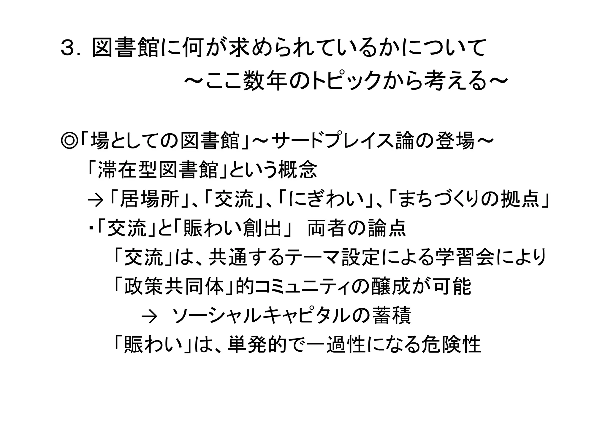 ３．図書館に何が求められているかについて
～ここ数年のトピックから考える～
◎「場としての図書館」～サードプレイス論の登場～
「滞在型図書館」という概念
→ 「居場所」、「交流」、「にぎわい」、「まちづくりの拠点」
・「交流」と「賑わい創出」 両者の論点
「交流」は、共通するテーマ設定による学習会により
「政策共同体」的コミュニティの醸成が可能
→ ソーシャルキャピタルの蓄積
「賑わい」は、単発的で一過性になる危険性
 
