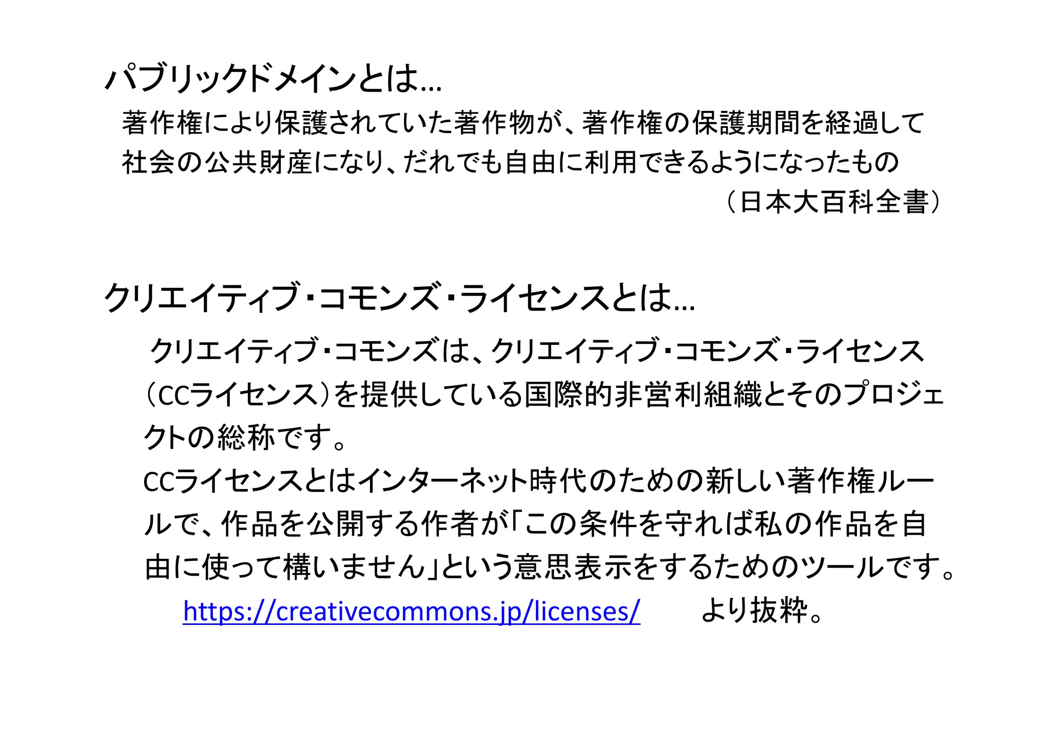 パブリックドメインとは…
著作権により保護されていた著作物が、著作権の保護期間を経過して
社会の公共財産になり、だれでも自由に利用できるようになったもの
（日本大百科全書）
クリエイティブ・コモンズ・ライセンスとは…
クリエイティブ・コモンズは、クリエイティブ・コモンズ・ライセンス
（CCライセンス）を提供している国際的非営利組織とそのプロジェ
クトの総称です。
CCライセンスとはインターネット時代のための新しい著作権ルー
ルで、作品を公開する作者が「この条件を守れば私の作品を自
由に使って構いません」という意思表示をするためのツールです。
https://creativecommons.jp/licenses/ より抜粋。
 