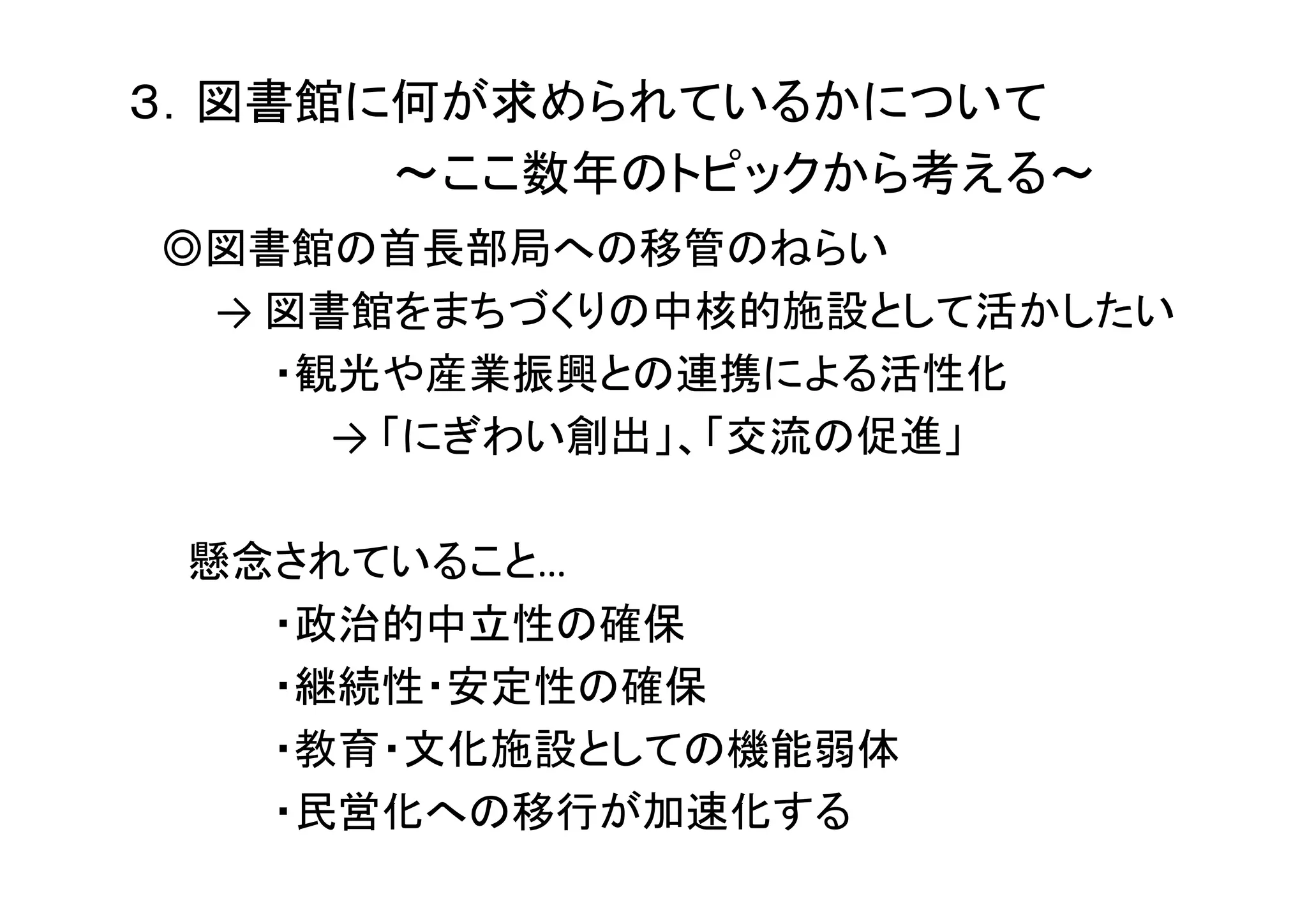 ３．図書館に何が求められているかについて
～ここ数年のトピックから考える～
◎図書館の首長部局への移管のねらい
→ 図書館をまちづくりの中核的施設として活かしたい
・観光や産業振興との連携による活性化
→ 「にぎわい創出」、「交流の促進」
懸念されていること…
・政治的中立性の確保
・継続性・安定性の確保
・教育・文化施設としての機能弱体
・民営化への移行が加速化する
 