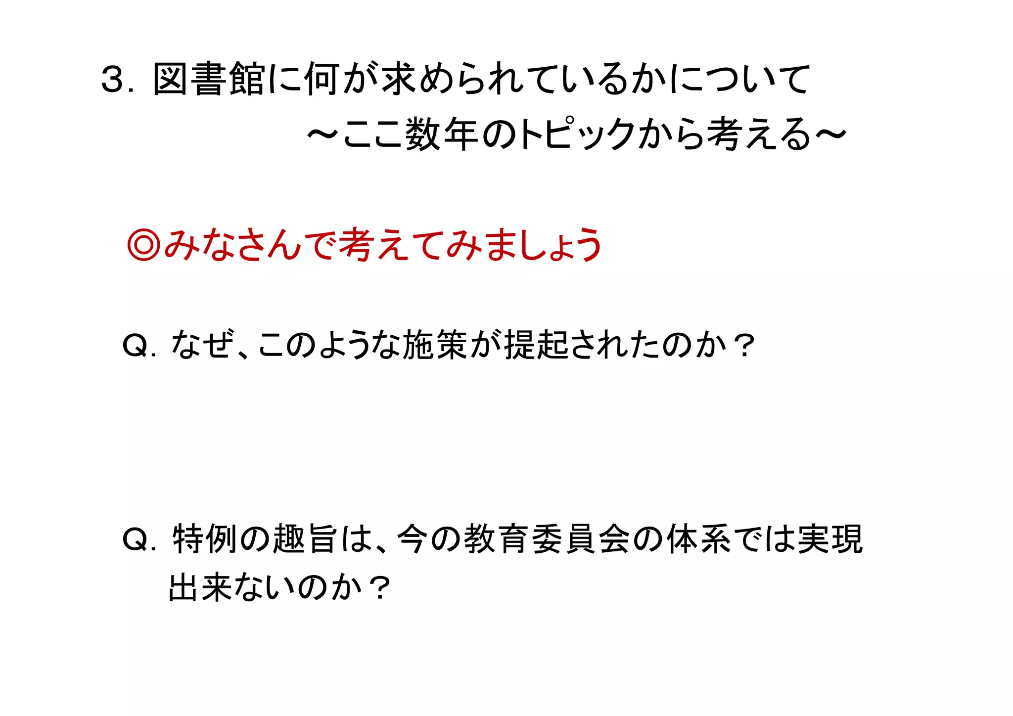 ３．図書館に何が求められているかについて
～ここ数年のトピックから考える～
◎みなさんで考えてみましょう
Ｑ．なぜ、このような施策が提起されたのか？
Ｑ．特例の趣旨は、今の教育委員会の体系では実現
出来ないのか？
 