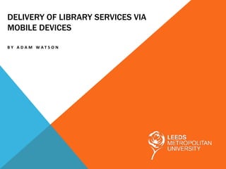 DELIVERY OF LIBRARY SERVICES VIA
MOBILE DEVICES

BY A DA M WAT S O N
 