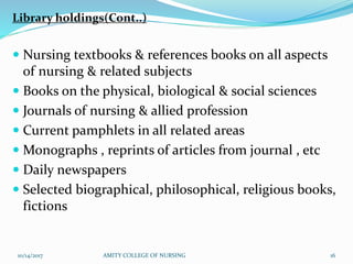 Library holdings(Cont..)
 Nursing textbooks & references books on all aspects
of nursing & related subjects
 Books on the physical, biological & social sciences
 Journals of nursing & allied profession
 Current pamphlets in all related areas
 Monographs , reprints of articles from journal , etc
 Daily newspapers
 Selected biographical, philosophical, religious books,
fictions
10/14/2017 AMITY COLLEGE OF NURSING 16
 