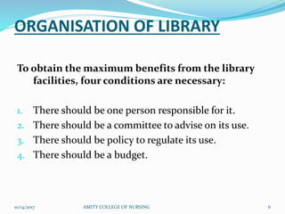 ORGANISATION OF LIBRARY
To obtain the maximum benefits from the library
facilities, four conditions are necessary:
1. There should be one person responsible for it.
2. There should be a committee to advise on its use.
3. There should be policy to regulate its use.
4. There should be a budget.
10/14/2017 AMITY COLLEGE OF NURSING 6
 