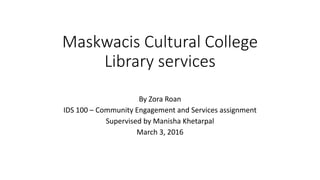 Maskwacis Cultural College
Library services
By Zora Roan
IDS 100 – Community Engagement and Services assignment
Supervised by Manisha Khetarpal
March 3, 2016
 