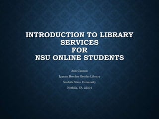 INTRODUCTION TO LIBRARY
SERVICES
FOR
NSU ONLINE STUDENTS
Ann Cannon
Lyman Beecher Brooks Library
Norfolk State University
Norfolk, VA 23504
 