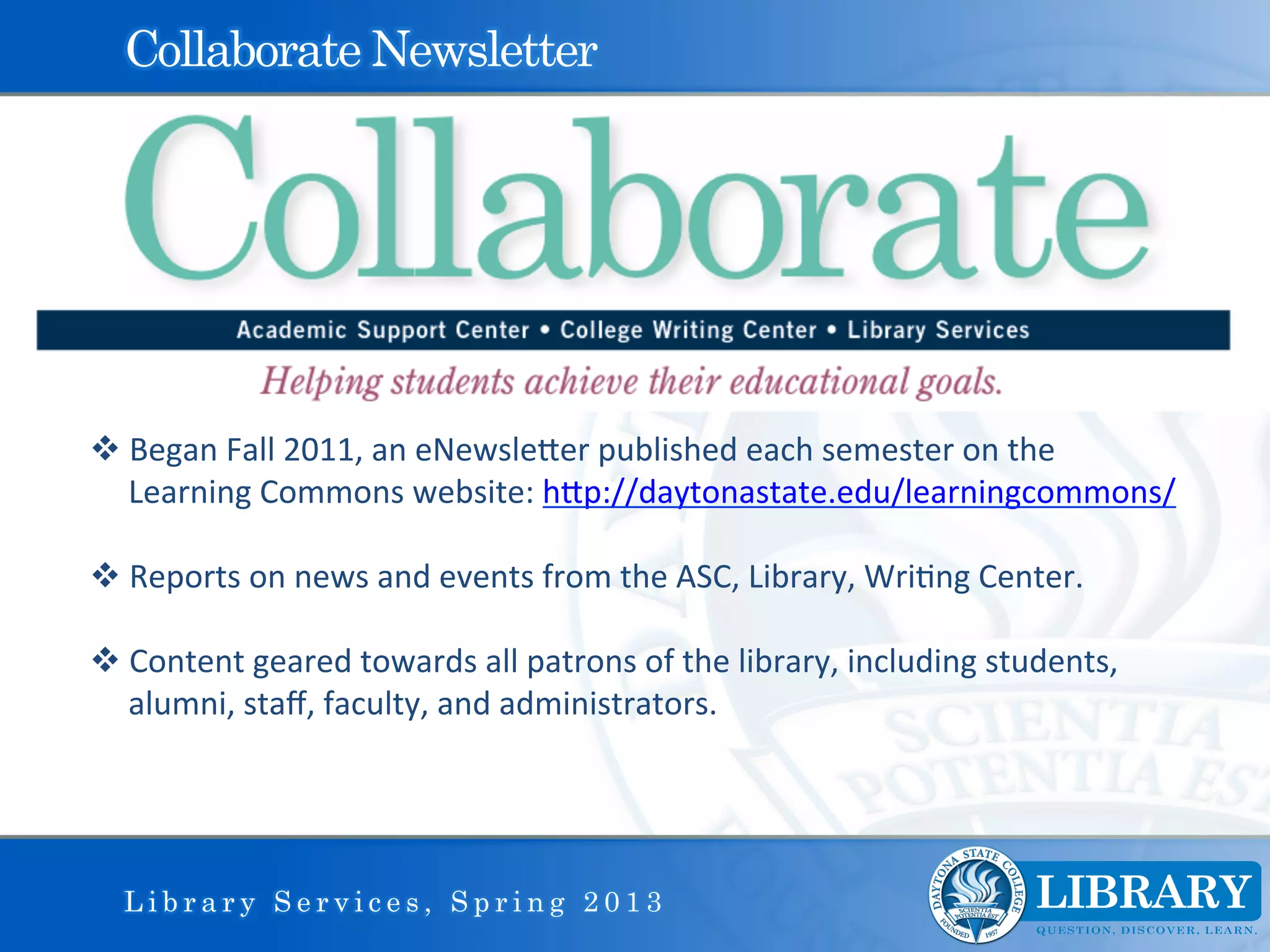 Collaborate Newsletter




v Began	
  Fall	
  2011,	
  an	
  eNewsleIer	
  published	
  each	
  semester	
  on	
  the	
  
   Learning	
  Commons	
  website:	
  hIp://daytonastate.edu/learningcommons/	
  	
  

v Reports	
  on	
  news	
  and	
  events	
  from	
  the	
  ASC,	
  Library,	
  Wri9ng	
  Center.	
  

v Content	
  geared	
  towards	
  all	
  patrons	
  of	
  the	
  library,	
  including	
  students,	
  
   alumni,	
  staﬀ,	
  faculty,	
  and	
  administrators.	
  	
  
	
  
	
  


       Library Services, Spring 2013
 