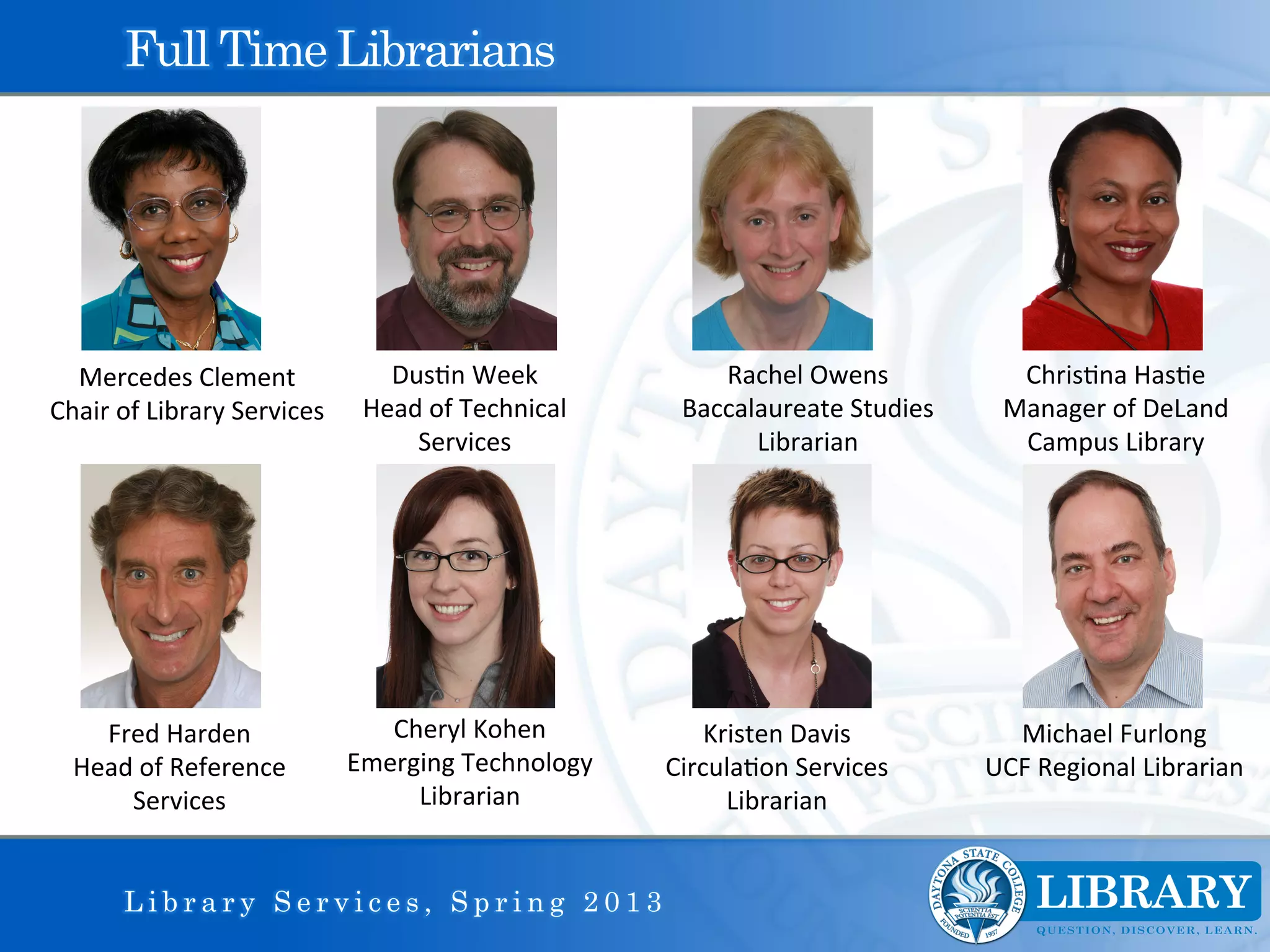 Full Time Librarians




  Mercedes	
  Clement	
                     Dus9n	
  Week	
                 Rachel	
  Owens	
              Chris9na	
  Has9e	
  
Chair	
  of	
  Library	
  Services	
      Head	
  of	
  Technical	
      Baccalaureate	
  Studies	
       Manager	
  of	
  DeLand	
  
                                              Services	
                       Librarian	
                 Campus	
  Library	
  




     Fred	
  Harden	
                       Cheryl	
  Kohen	
               Kristen	
  Davis	
            Michael	
  Furlong	
  
   Head	
  of	
  Reference	
             Emerging	
  Technology	
       Circula9on	
  Services	
        UCF	
  Regional	
  Librarian	
  
       Services	
                             Librarian	
                     Librarian	
  


          Library Services, Spring 2013
 