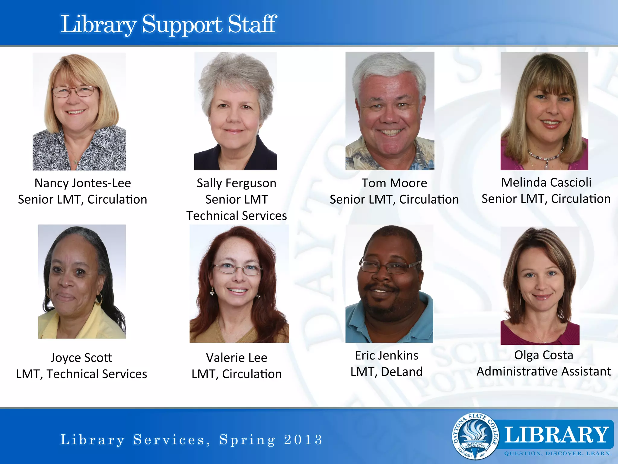 Library Support Staff




  Nancy	
  Jontes-­‐Lee	
             Sally	
  Ferguson	
                Tom	
  Moore	
                    Melinda	
  Cascioli	
  
Senior	
  LMT,	
  Circula9on	
         Senior	
  LMT	
              Senior	
  LMT,	
  Circula9on	
      Senior	
  LMT,	
  Circula9on	
  
                                    Technical	
  Services	
  	
  




         Joyce	
  ScoI	
               Valerie	
  Lee	
                  Eric	
  Jenkins	
                  Olga	
  Costa	
  
LMT,	
  Technical	
  Services	
      LMT,	
  Circula9on	
               LMT,	
  DeLand	
               Administra9ve	
  Assistant	
  



          Library Services, Spring 2013
 