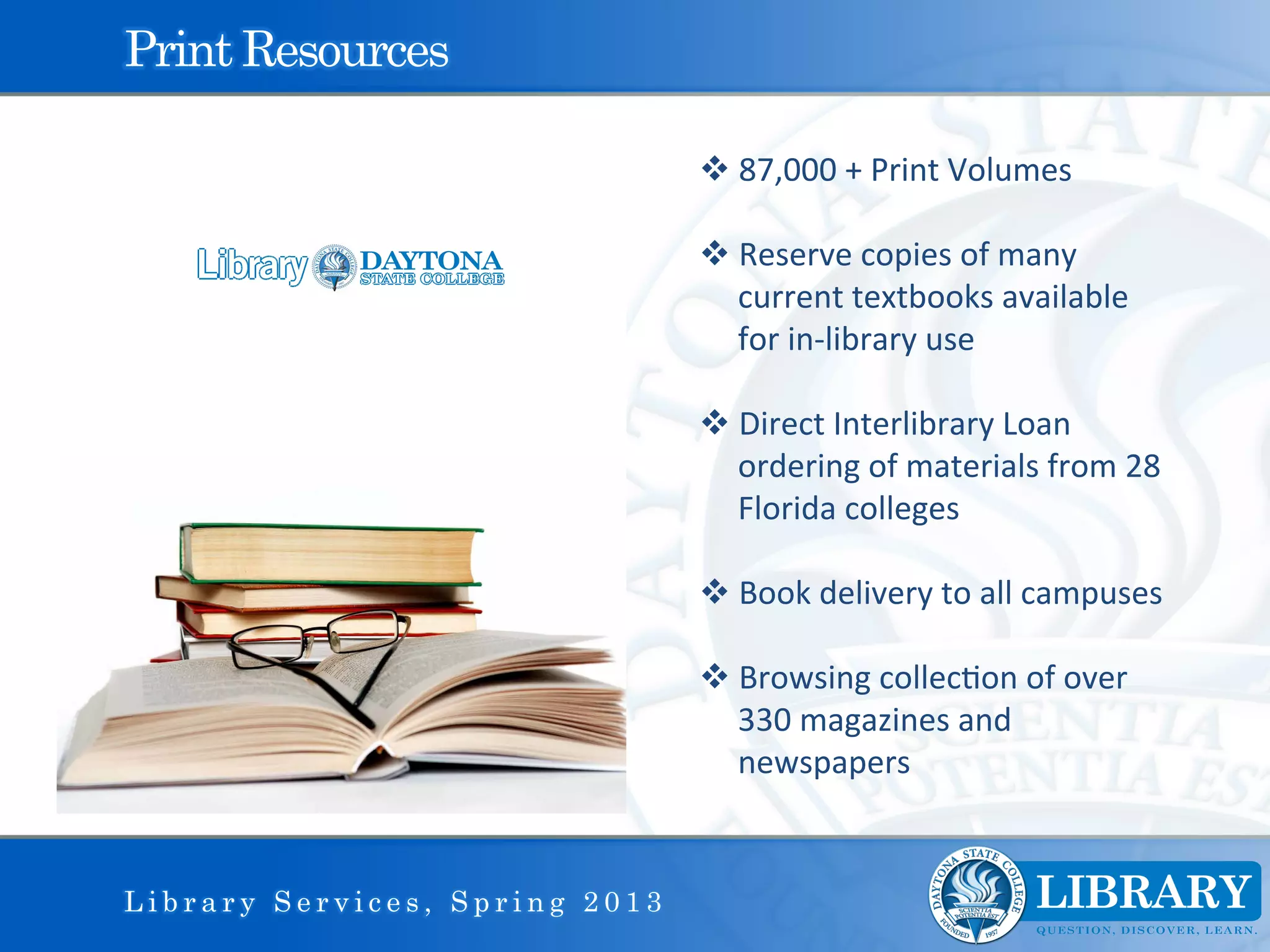 Print Resources

                                v 87,000	
  +	
  Print	
  Volumes	
  

                                v Reserve	
  copies	
  of	
  many	
  
                                   current	
  textbooks	
  available	
  
                                   for	
  in-­‐library	
  use	
  

                                v Direct	
  Interlibrary	
  Loan	
  
                                   ordering	
  of	
  materials	
  from	
  28	
  
                                   Florida	
  colleges	
  	
  

                                v Book	
  delivery	
  to	
  all	
  campuses	
  

                                v Browsing	
  collec9on	
  of	
  over	
  
                                   330	
  magazines	
  and	
  
                                   newspapers	
  
                                	
  
                                	
  
Library Services, Spring 2013
 