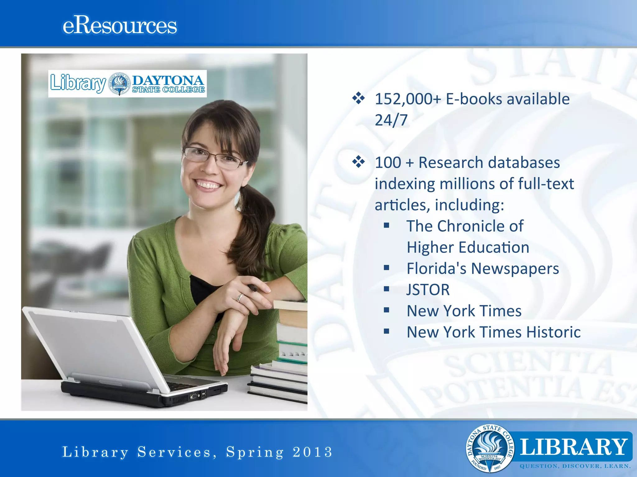 eResources

                                v  152,000+	
  E-­‐books	
  available	
  
                                         24/7	
  
                                	
  	
  
                                v  100	
  +	
  Research	
  databases	
  
                                         indexing	
  millions	
  of	
  full-­‐text	
  
                                         ar9cles,	
  including:	
  
                                          §  The	
  Chronicle	
  of	
  	
  
                                          	
  	
  	
  	
  	
  	
  Higher	
  Educa9on	
  
                                          §  Florida's	
  Newspapers	
  
                                          §  JSTOR	
  
                                          §  New	
  York	
  Times	
  
                                          §  New	
  York	
  Times	
  Historic	
  
                                	
  
                                	
  
                                	
  


Library Services, Spring 2013
 
