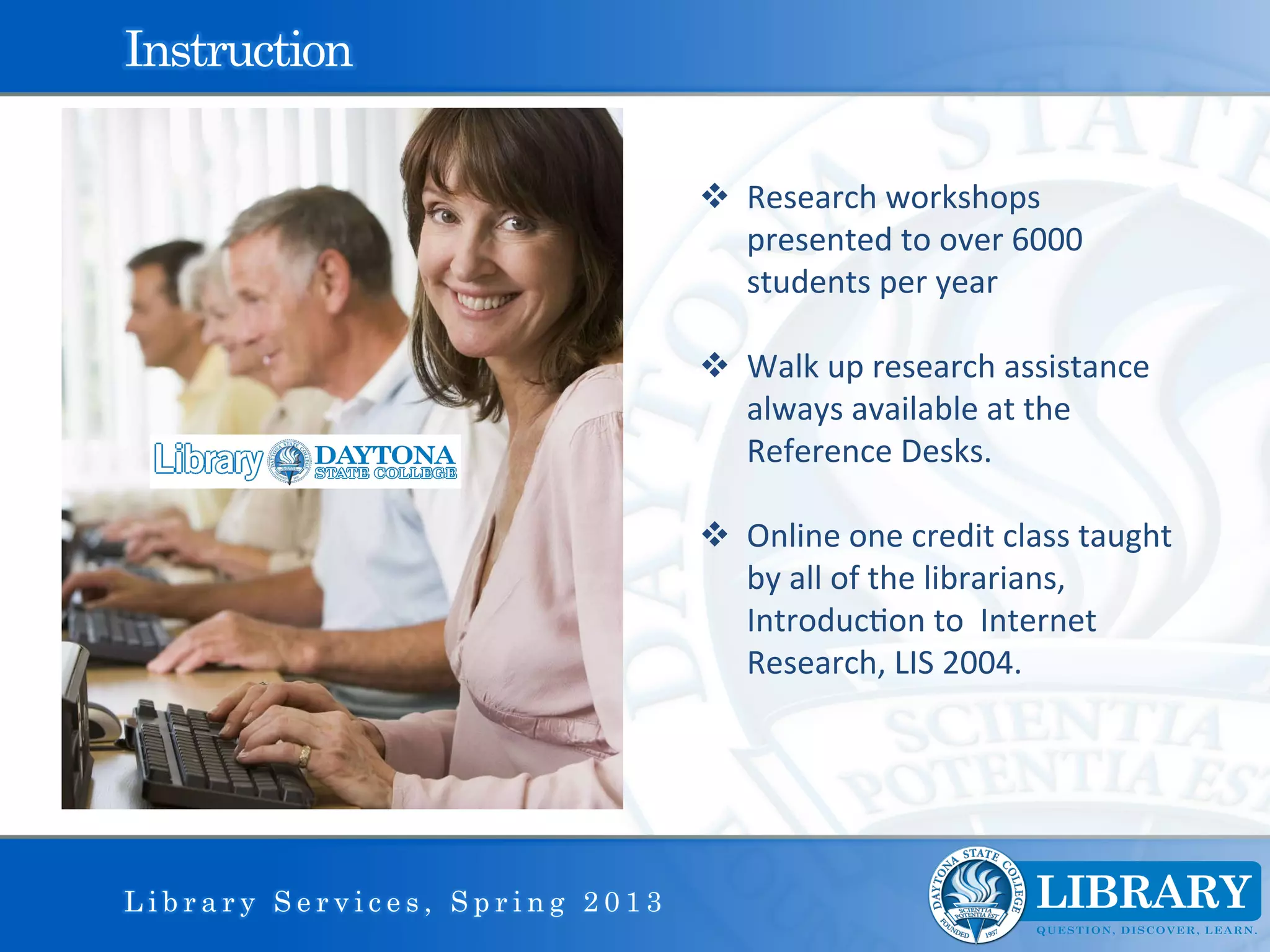 Instruction

                                v  Research	
  workshops	
  
                                    presented	
  to	
  over	
  6000	
  
                                    students	
  per	
  year	
  

                                v  Walk	
  up	
  research	
  assistance	
  
                                    always	
  available	
  at	
  the	
  
                                    Reference	
  Desks.	
  

                                v  Online	
  one	
  credit	
  class	
  taught	
  
                                    by	
  all	
  of	
  the	
  librarians,	
  
                                    Introduc9on	
  to	
  	
  Internet	
  
                                    Research,	
  LIS	
  2004.	
  
                                	
  
                                	
  




Library Services, Spring 2013
 