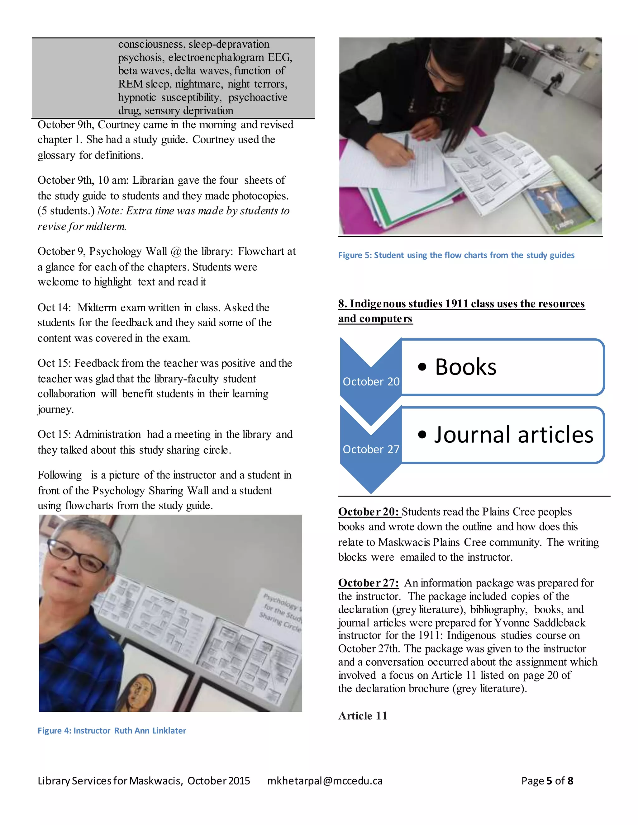 LibraryServicesforMaskwacis, October2015 mkhetarpal@mccedu.ca Page 5 of 8
consciousness, sleep-depravation
psychosis, electroencphalogram EEG,
beta waves,delta waves,function of
REM sleep, nightmare, night terrors,
hypnotic susceptibility, psychoactive
drug, sensory deprivation
October 9th, Courtney came in the morning and revised
chapter 1. She had a study guide. Courtney used the
glossary for definitions.
October 9th, 10 am: Librarian gave the four sheets of
the study guide to students and they made photocopies.
(5 students.) Note: Extra time was made by students to
revise for midterm.
October 9, Psychology Wall @ the library: Flowchart at
a glance for each of the chapters. Students were
welcome to highlight text and read it
Oct 14: Midterm exam written in class. Asked the
students for the feedback and they said some of the
content was covered in the exam.
Oct 15: Feedback from the teacher was positive and the
teacher was glad that the library-faculty student
collaboration will benefit students in their learning
journey.
Oct 15: Administration had a meeting in the library and
they talked about this study sharing circle.
Following is a picture of the instructor and a student in
front of the Psychology Sharing Wall and a student
using flowcharts from the study guide.
Figure 4: Instructor Ruth Ann Linklater
Figure 5: Student using the flow charts from the study guides
8. Indigenous studies 1911 class uses the resources
and computers
October 20: Students read the Plains Cree peoples
books and wrote down the outline and how does this
relate to Maskwacis Plains Cree community. The writing
blocks were emailed to the instructor.
October 27: An information package was prepared for
the instructor. The package included copies of the
declaration (grey literature), bibliography, books, and
journal articles were prepared for Yvonne Saddleback
instructor for the 1911: Indigenous studies course on
October 27th. The package was given to the instructor
and a conversation occurred about the assignment which
involved a focus on Article 11 listed on page 20 of
the declaration brochure (grey literature).
Article 11
October 20
• Books
October 27
• Journal articles
 