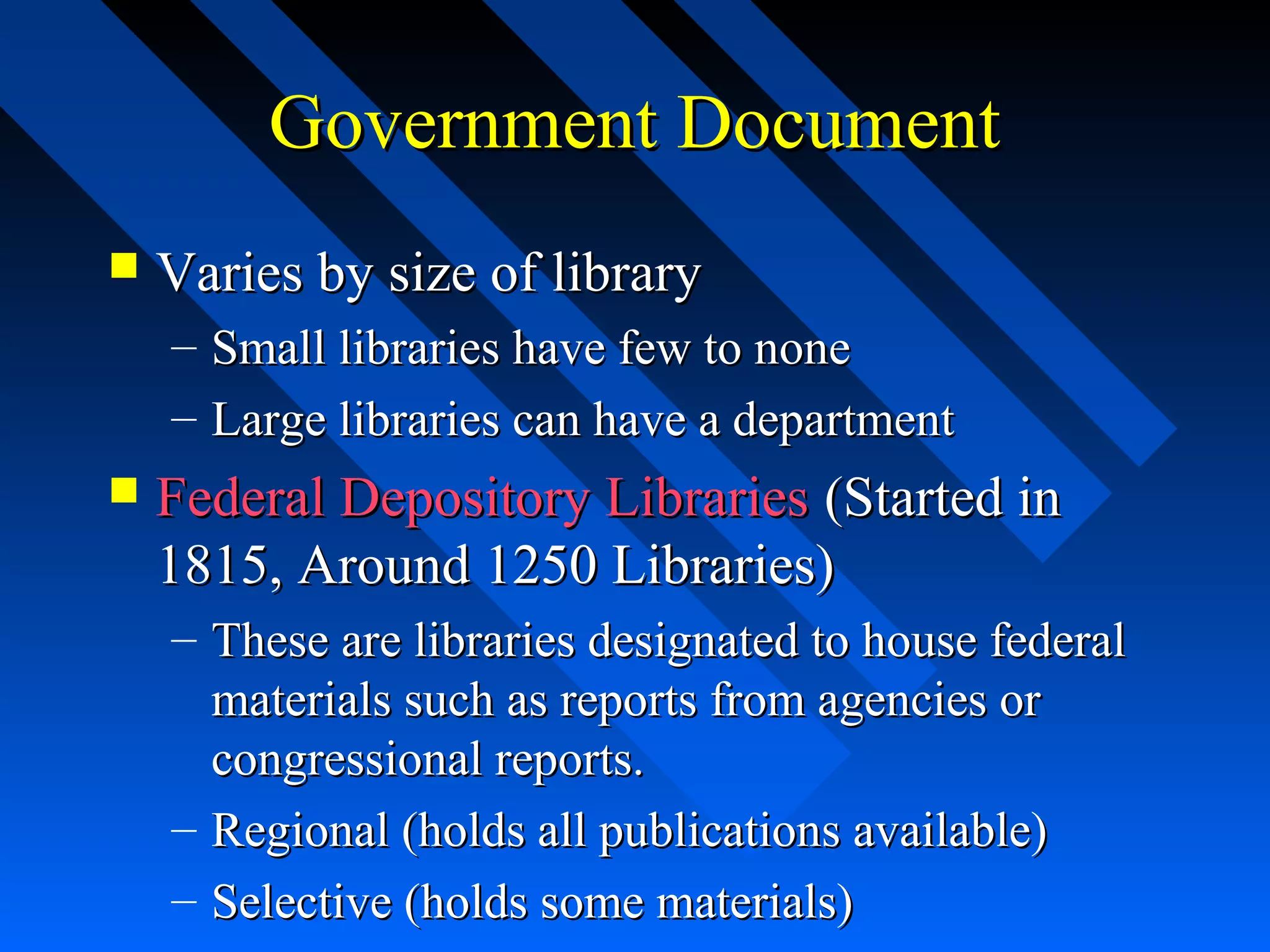 Government DocumentGovernment Document
 Varies by size of libraryVaries by size of library
– Small libraries have few to noneSmall libraries have few to none
– Large libraries can have a departmentLarge libraries can have a department
 Federal Depository LibrariesFederal Depository Libraries (Started in(Started in
1815, Around 1250 Libraries)1815, Around 1250 Libraries)
– These are libraries designated to house federalThese are libraries designated to house federal
materials such as reports from agencies ormaterials such as reports from agencies or
congressional reports.congressional reports.
– Regional (holds all publications available)Regional (holds all publications available)
– Selective (holds some materials)Selective (holds some materials)
 