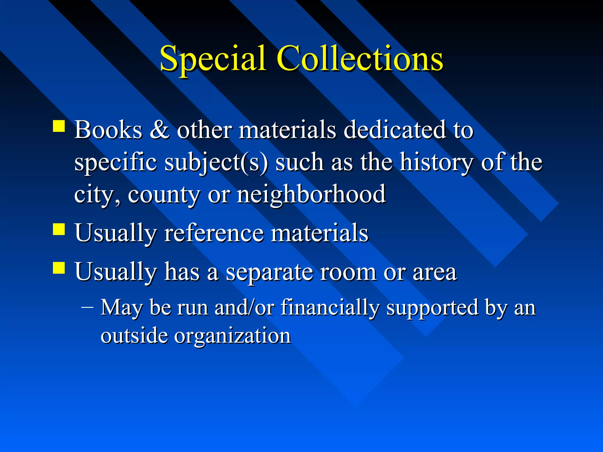 Special CollectionsSpecial Collections
 Books & other materials dedicated toBooks & other materials dedicated to
specific subject(s) such as the history of thespecific subject(s) such as the history of the
city, county or neighborhoodcity, county or neighborhood
 Usually reference materialsUsually reference materials
 Usually has a separate room or areaUsually has a separate room or area
– May be run and/or financially supported by anMay be run and/or financially supported by an
outside organizationoutside organization
 