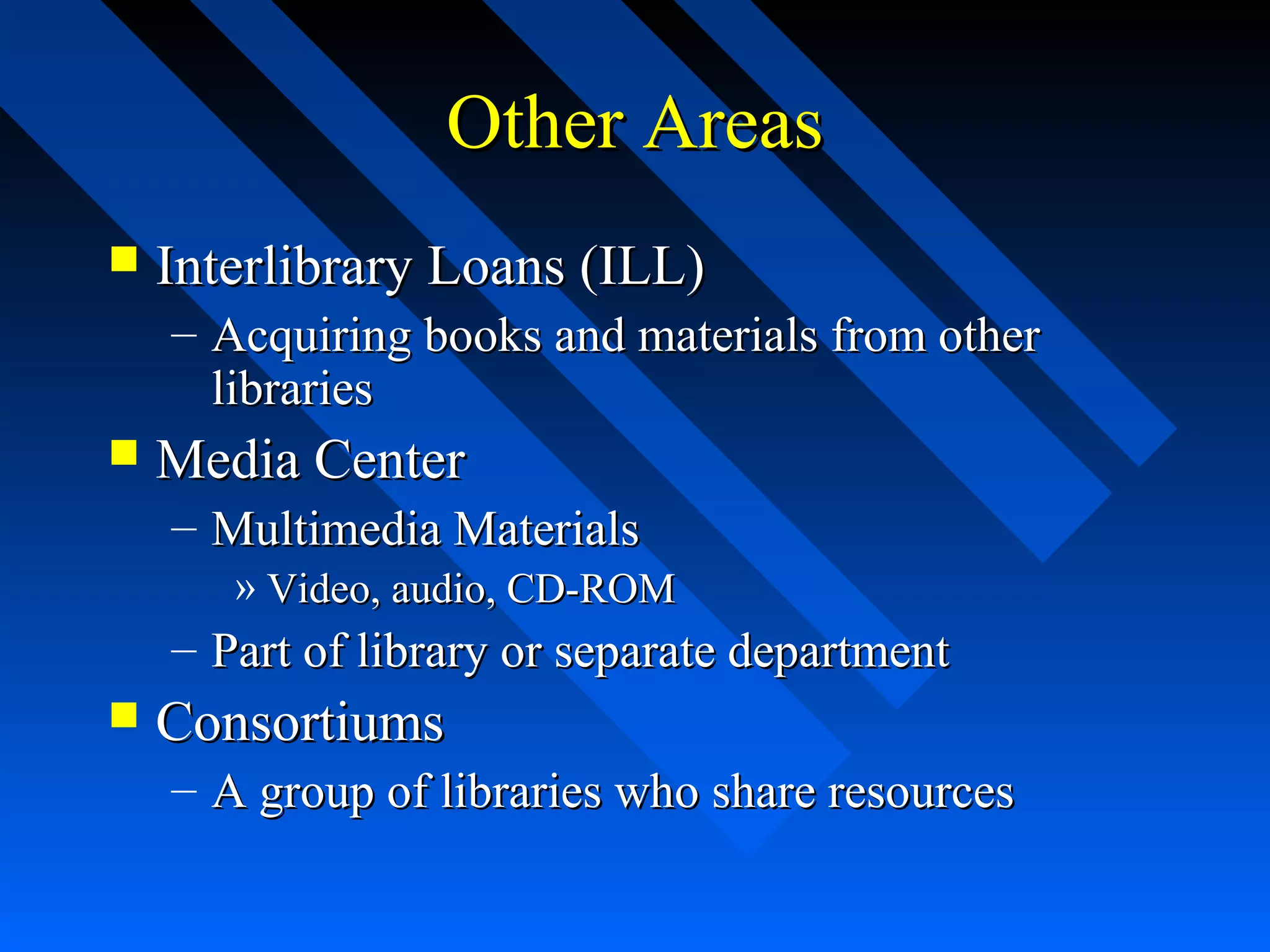 Other AreasOther Areas
 Interlibrary Loans (ILL)Interlibrary Loans (ILL)
– Acquiring books and materials from otherAcquiring books and materials from other
librarieslibraries
 Media CenterMedia Center
– Multimedia MaterialsMultimedia Materials
» Video, audio, CD-ROMVideo, audio, CD-ROM
– Part of library or separate departmentPart of library or separate department
 ConsortiumsConsortiums
– A group of libraries who share resourcesA group of libraries who share resources
 
