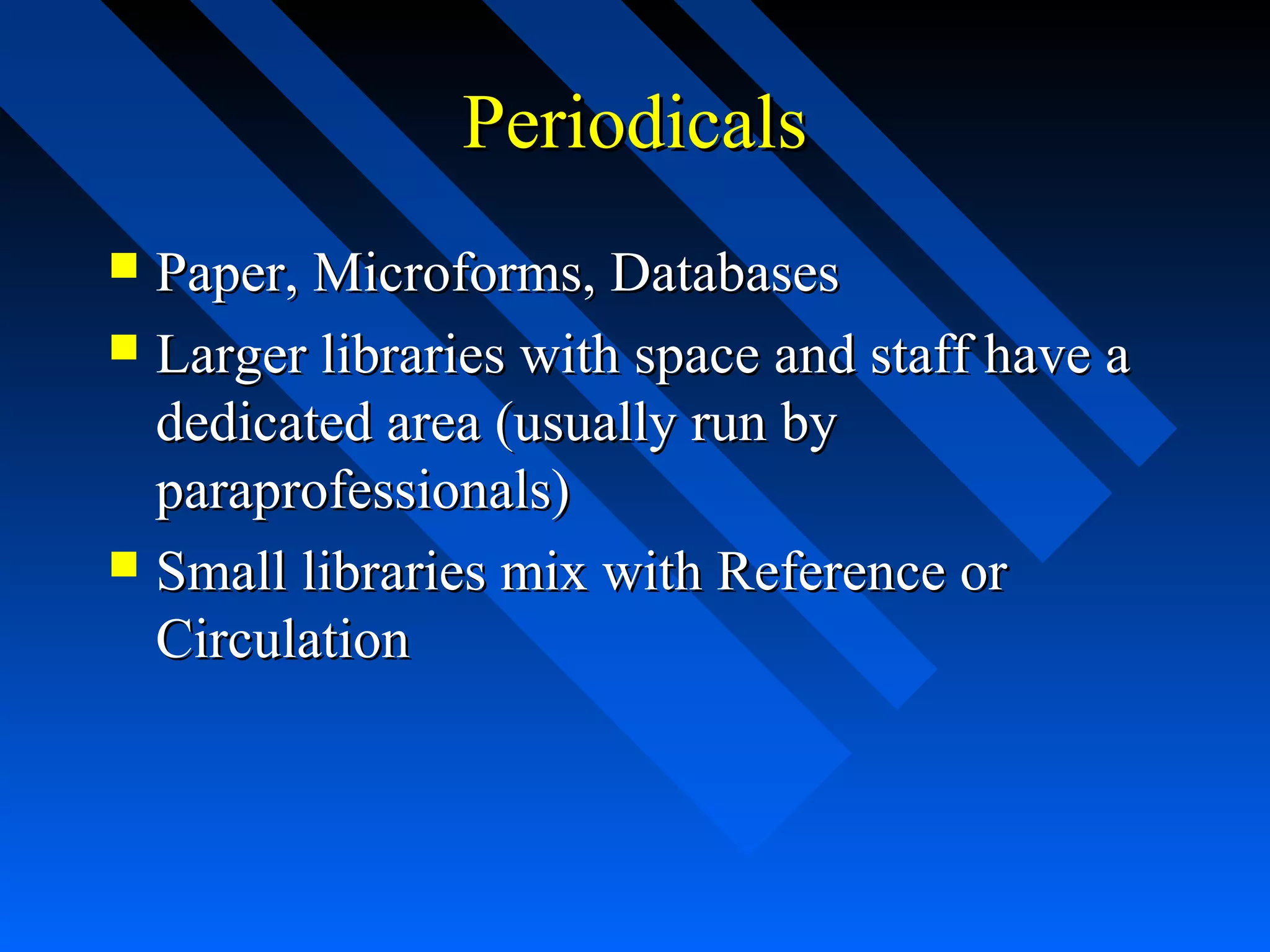 PeriodicalsPeriodicals
 Paper, Microforms, DatabasesPaper, Microforms, Databases
 Larger libraries with space and staff have aLarger libraries with space and staff have a
dedicated area (usually run bydedicated area (usually run by
paraprofessionals)paraprofessionals)
 Small libraries mix with Reference orSmall libraries mix with Reference or
CirculationCirculation
 