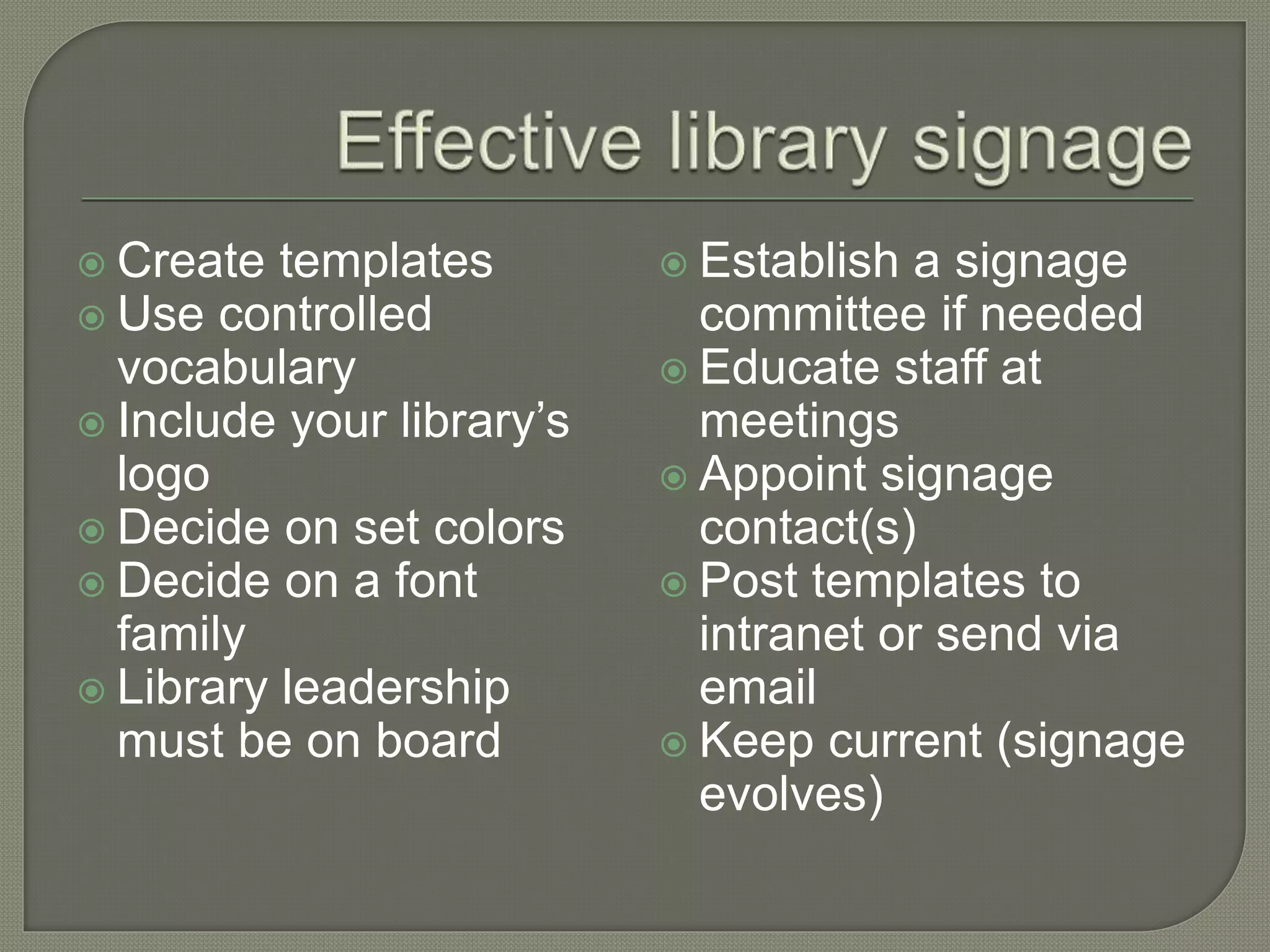  Create templates
 Use controlled
vocabulary
 Include your library’s
logo
 Decide on set colors
 Decide on a font
family
 Library leadership
must be on board
 Establish a signage
committee if needed
 Educate staff at
meetings
 Appoint signage
contact(s)
 Post templates to
intranet or send via
email
 Keep current (signage
evolves)
 