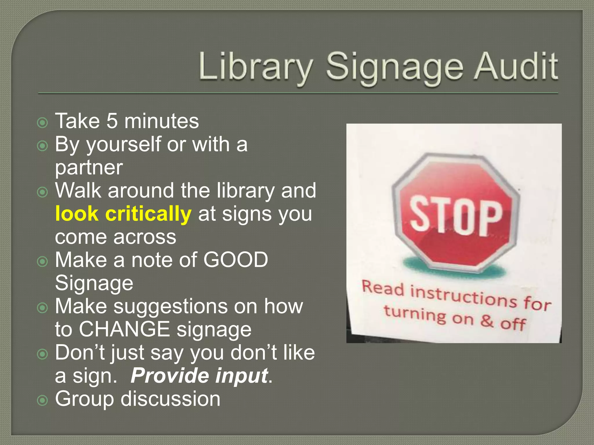  Take 5 minutes
 By yourself or with a
partner
 Walk around the library and
look critically at signs you
come across
 Make a note of GOOD
Signage
 Make suggestions on how
to CHANGE signage
 Don’t just say you don’t like
a sign. Provide input.
 Group discussion
 