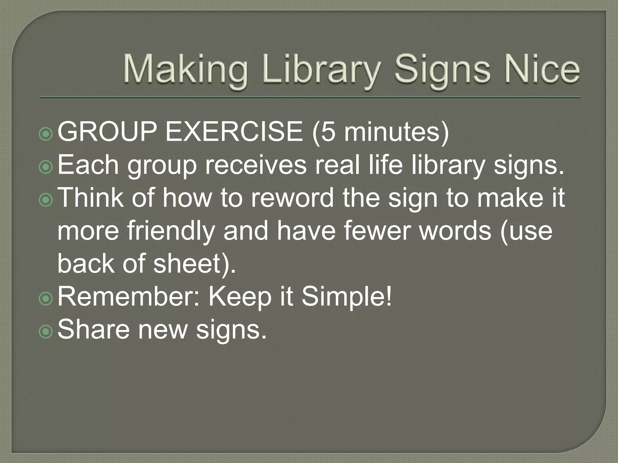 GROUP EXERCISE (5 minutes)
Each group receives real life library signs.
Think of how to reword the sign to make it
more friendly and have fewer words (use
back of sheet).
Remember: Keep it Simple!
Share new signs.
 