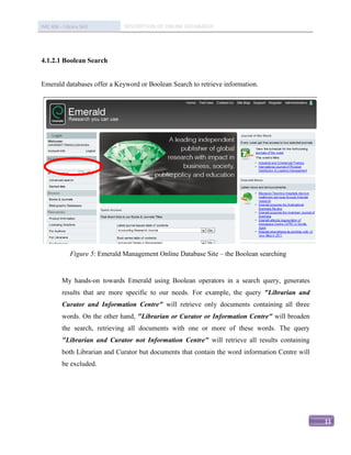 IMC 406 – Library Skill         DESCRIPTION OF ONLINE DATABASED




4.1.2.1 Boolean Search


Emerald databases offer a Keyword or Boolean Search to retrieve information.




              Figure 5: Emerald Management Online Database Site – the Boolean searching


          My hands-on towards Emerald using Boolean operators in a search query, generates
          results that are more specific to our needs. For example, the query "Librarian and
          Curator and Information Centre" will retrieve only documents containing all three
          words. On the other hand, "Librarian or Curator or Information Centre" will broaden
          the search, retrieving all documents with one or more of these words. The query
          "Librarian and Curator not Information Centre" will retrieve all results containing
          both Librarian and Curator but documents that contain the word information Centre will
          be excluded.




                                                                                                   11
 