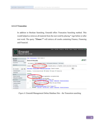 IMC 406 – Library Skill         DESCRIPTION OF ONLINE DATABASED




4.1.2.2 Truncation


          In addition to Boolean Searching, Emerald offers Truncation Searching method. This
          would helped us retrieves all material from the root word by placing * sign before or after
          root word. The query "Financ*" will retrieve all results containing Finance, Financing
          and Financial.




            Figure 6: Emerald Management Online Database Site – the Truncation searching




                                                                                                        12
 