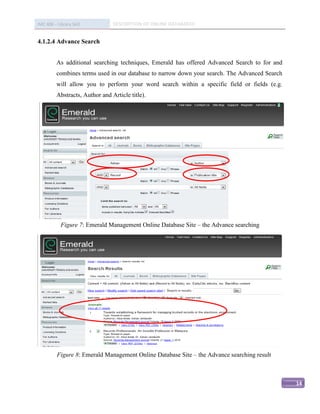 IMC 406 – Library Skill          DESCRIPTION OF ONLINE DATABASED


4.1.2.4 Advance Search


          As additional searching techniques, Emerald has offered Advanced Search to for and
          combines terms used in our database to narrow down your search. The Advanced Search
          will allow you to perform your word search within a specific field or fields (e.g.
          Abstracts, Author and Article title).




            Figure 7: Emerald Management Online Database Site – the Advance searching




Subject




          Figure 8: Emerald Management Online Database Site – the Advance searching result



                                                                                                14
 