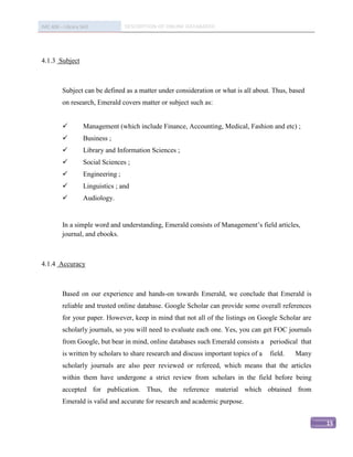 IMC 406 – Library Skill             DESCRIPTION OF ONLINE DATABASED




4.1.3 Subject



          Subject can be defined as a matter under consideration or what is all about. Thus, based
          on research, Emerald covers matter or subject such as:


                   Management (which include Finance, Accounting, Medical, Fashion and etc) ;
                   Business ;
                   Library and Information Sciences ;
                   Social Sciences ;
                   Engineering ;
                   Linguistics ; and
                   Audiology.


          In a simple word and understanding, Emerald consists of Management’s field articles,
          journal, and ebooks.



4.1.4 Accuracy



          Based on our experience and hands-on towards Emerald, we conclude that Emerald is
          reliable and trusted online database. Google Scholar can provide some overall references
          for your paper. However, keep in mind that not all of the listings on Google Scholar are
          scholarly journals, so you will need to evaluate each one. Yes, you can get FOC journals
          from Google, but bear in mind, online databases such Emerald consists a periodical that
          is written by scholars to share research and discuss important topics of a   field.   Many
          scholarly journals are also peer reviewed or refereed, which means that the articles
          within them have undergone a strict review from scholars in the field before being
          accepted for publication. Thus, the reference material which obtained from
          Emerald is valid and accurate for research and academic purpose.


                                                                                                       15
 