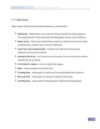 IMC 406 – Library Skill          DESCRIPTION OF ONLINE DATABASED




4.1.5 Other Features


Major features offered by Emerald Online Database, as detailed below ;


         Marked list – Which allows user to mark the reference material for citations purposes.
          The marked materials will be transferred into bibliographic software such as EndNotes.

         Quick Access – Allows user to find reference material via Quick Access function, based
          on subject matter, Journal’s title or Journal’s Publication.

         Latest News and Announcements – Facilitate users with latest announcement,
          information and news from Emerald.

         Journal of The Week – Free Access to two (2) journals, for those who did not wished to
          subscribe the service offered.

         Free Guide for Authors – on how to publish their papers.

         Help – online consultation on using the web.

         Learning Zone – online guide, for learner such University Students and Executives.

         Research Zone – online guide for researcher to design research study.

         Teaching Zone – online guide for teaching faculty in Business and Management.




                                                                                                   16
 