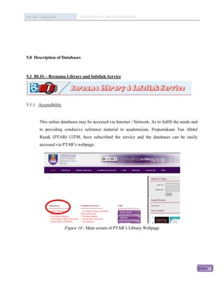 IMC 406 – Library Skill          DESCRIPTION OF ONLINE DATABASED




5.0 Description of Databases



5.1 BLIS – Bernama Library and Infolink Service




5.1.1 Accessibility


          This online databases may be accessed via Internet / Network. As to fulfill the needs and
          to providing conducive reference material to academician, Perpustakaan Tun Abdul
          Razak (PTAR) UiTM, have subscribed the service and the databases can be easily
          accessed via PTAR’s webpage.




                          Figure 10 : Main screen of PTAR’s Library Webpage




                                                                                                      18
 