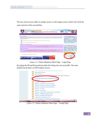 IMC 406 – Library Skill           DESCRIPTION OF ONLINE DATABASED




          The site can be access either in campus access or off campus access which will result the
          same outcome of the accessibility.




                              Figure 11 : Online Databases Main Page – Login Page
          By typing the ID and Password provided, the listing sites are accessible. The same
          method can be done via Off Campus Access.




                          Figure 12 : Online Databases Main Page – Listing Page




                                                                                                      19
 