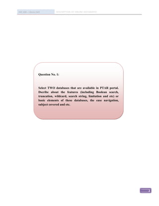 IMC 406 – Library Skill           DESCRIPTION OF ONLINE DATABASED




                     Question No. 1:



                     Select TWO databases that are available in PTAR portal.
                     Dscribe about the features (including Boolean search,
                     truncation, wildcard, search string, limitation and etc) or
                     basic elements of these databases, the ease navigation,
                     subject covered and etc.




                                                                                   2
 