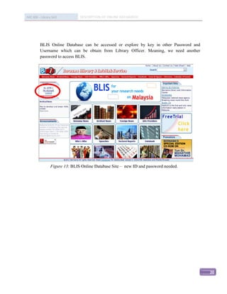 IMC 406 – Library Skill          DESCRIPTION OF ONLINE DATABASED




          BLIS Online Database can be accessed or explore by key in other Password and
          Username which can be obtain from Library Officer. Meaning, we need another
          password to access BLIS.




                                                


                  Figure 13: BLIS Online Database Site – new ID and password needed.




                                                                                         20
 