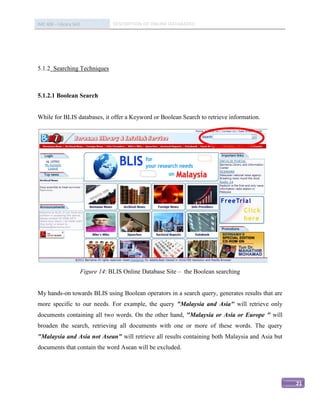 IMC 406 – Library Skill               DESCRIPTION OF ONLINE DATABASED




5.1.2 Searching Techniques



5.1.2.1 Boolean Search


While for BLIS databases, it offer a Keyword or Boolean Search to retrieve information.




                          Figure 14: BLIS Online Database Site – the Boolean searching


My hands-on towards BLIS using Boolean operators in a search query, generates results that are
more specific to our needs. For example, the query "Malaysia and Asia" will retrieve only
documents containing all two words. On the other hand, "Malaysia or Asia or Europe " will
broaden the search, retrieving all documents with one or more of these words. The query
"Malaysia and Asia not Asean" will retrieve all results containing both Malaysia and Asia but
documents that contain the word Asean will be excluded.




                                                                                                 21
 