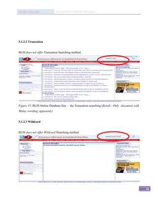 IMC 406 – Library Skill     DESCRIPTION OF ONLINE DATABASED




5.1.2.2 Truncation


BLIS does not offer Truncation Searching method.




Figure 15: BLIS Online Database Site – the Truncation searching (Result : Only document with
Malay wording, appeared.)


5.1.2.3 Wildcard


BLIS does not offer Wildcard Searching method.




                                                                                               22
 
