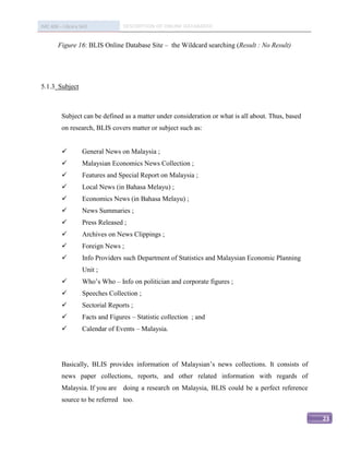 IMC 406 – Library Skill            DESCRIPTION OF ONLINE DATABASED


        Figure 16: BLIS Online Database Site – the Wildcard searching (Result : No Result)




5.1.3 Subject



          Subject can be defined as a matter under consideration or what is all about. Thus, based
          on research, BLIS covers matter or subject such as:


                   General News on Malaysia ;
                   Malaysian Economics News Collection ;
                   Features and Special Report on Malaysia ;
                   Local News (in Bahasa Melayu) ;
                   Economics News (in Bahasa Melayu) ;
                   News Summaries ;
                   Press Released ;
                   Archives on News Clippings ;
                   Foreign News ;
                   Info Providers such Department of Statistics and Malaysian Economic Planning
                    Unit ;
                   Who’s Who – Info on politician and corporate figures ;
                   Speeches Collection ;
                   Sectorial Reports ;
                   Facts and Figures – Statistic collection ; and
                   Calendar of Events – Malaysia.




          Basically, BLIS provides information of Malaysian’s news collections. It consists of
          news paper collections, reports, and other related information with regards of
          Malaysia. If you are doing a research on Malaysia, BLIS could be a perfect reference
          source to be referred too.

                                                                                                     23
 
