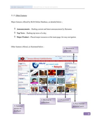 IMC 406 – Library Skill        DESCRIPTION OF ONLINE DATABASED




5.1.5 Other Features


Major features offered by BLIS Online Database, as detailed below ;


         Announcements – flashing current and latest announcement by Bernama

         Top News – flashing top news of a day.

         Major Product – Placed major resources at the main page, for easy navigation.




Other features offered, as illustrated below ;
                                                                        Shortcut to
                                                                       other link.




                                           Shortcut to           Promotions
                                          collections.
                                                                                   Free trial for
      Customer                                                                   potential users
     service or
     feedback
                                                                                                     25
 