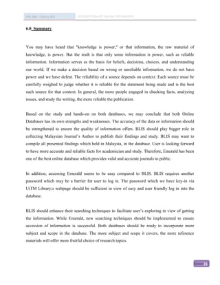 IMC 406 – Library Skill        DESCRIPTION OF ONLINE DATABASED


6.0 Summary



You may have heard that "knowledge is power," or that information, the raw material of
knowledge, is power. But the truth is that only some information is power, such as reliable
information. Information serves as the basis for beliefs, decisions, choices, and understanding
our world. If we make a decision based on wrong or unreliable information, we do not have
power and we have defeat. The reliability of a source depends on context. Each source must be
carefully weighed to judge whether it is reliable for the statement being made and is the best
such source for that context. In general, the more people engaged in checking facts, analyzing
issues, and study the writing, the more reliable the publication.


Based on the study and hands-on on both databases, we may conclude that both Online
Databases has its own strengths and weaknesses. The accuracy of the data or information should
be strengthened to ensure the quality of information offers. BLIS should play bigger role in
collecting Malaysian Journal’s Author to publish their findings and study. BLIS may want to
compile all presented findings which held in Malaysia, in the database. User is looking forward
to have more accurate and reliable facts for academician and study. Therefore, Emerald has been
one of the best online database which provides valid and accurate journals to public.


In addition, accessing Emerald seems to be easy compared to BLIS. BLIS requires another
password which may be a barrier for user to log in. The password which we have key-in via
UiTM Library;s webpage should be sufficient in view of easy and user friendly log in into the
database.


BLIS should enhance their searching techniques to facilitate user’s exploring in view of getting
the information. While Emerald, new searching techniques should be implemented to ensure
accession of information is successful. Both databases should be ready to incorporate more
subject and scope in the database. The more subject and scope it covers, the more reference
materials will offer more fruitful choice of research topics.




                                                                                                   26
 