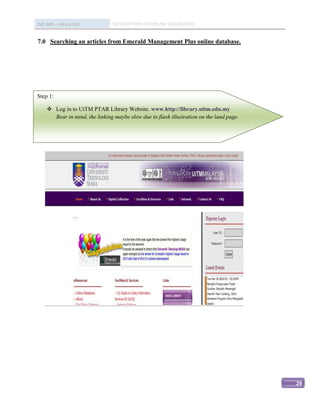IMC 406 – Library Skill         DESCRIPTION OF ONLINE DATABASED


7.0 Searching an articles from Emerald Management Plus online database.




Step 1:

     Log in to UiTM PTAR Library Website. www.http://library.uitm.edu.my
      Bear in mind, the linking maybe slow due to flash illustration on the land page.




                                                                                         29
 